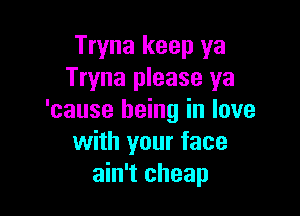 Tryna keep ya
Tryna please ya

'cause being in love
with your face
ain't cheap