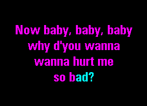 Now baby. baby, baby
why d'you wanna

wanna hurt me
so had?