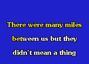 There were many miles
between us but they

didn't mean a thing