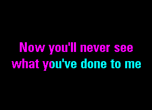 Now you'll never see

what you've done to me