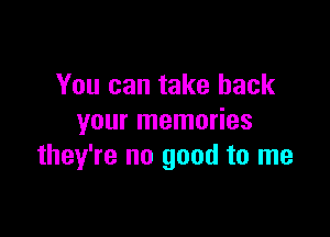 You can take back

your memories
they're no good to me