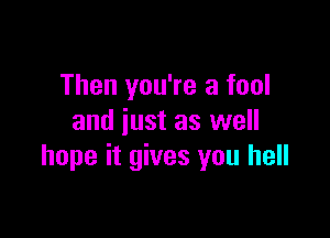 Then you're a fool

and just as well
hope it gives you hell