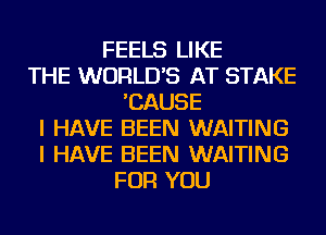 FEELS LIKE
THE WORLD'S AT STAKE
'CAUSE
I HAVE BEEN WAITING
I HAVE BEEN WAITING
FOR YOU