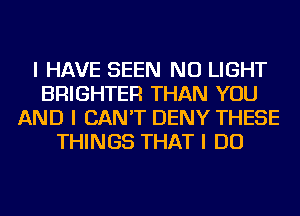 I HAVE SEEN NU LIGHT
BRIGHTER THAN YOU
AND I CAN'T DENY THESE
THINGS THAT I DO