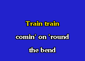 Train train

comin' on 'round

the bend
