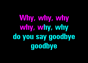 Why, why, why
why, why. why

do you say goodbye
goodbye