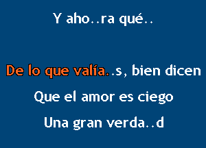 Y aho..ra qua.

De lo que valia. .s, bien dicen

Que el amor es ciego

Una gran verda. .d