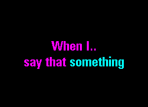 When I..

say that something