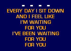 EVERY DAYI SIT DOWN
AND I FEEL LIKE
I'M WAITING
FOR YOU
I'VE BEEN WAITING
FOR YOU
FOR YOU