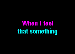 When I feel

that something