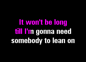 It won't be long

till I'm gonna need
somebody to lean on