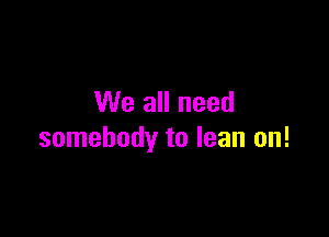 We all need

somebody to lean on!