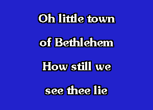 Oh little town

of Bethlehem

How still we

see thee lie