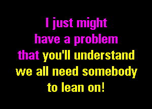 I iust might
have a problem

that you'll understand
we all need somebody
to lean on!