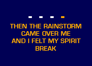 THEN THE RAINSTORM
CAME OVER ME
AND I FELT MY SPIRIT

BREAK