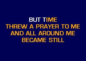 BUT TIME
THREWr A PRAYER TO ME
AND ALL AROUND ME
BECAME STILL