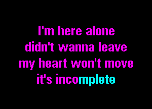 I'm here alone
didn't wanna leave

my heart won't move
it's incomplete