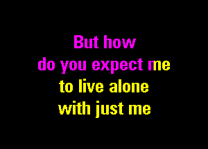 But how
do you expect me

to live alone
with just me