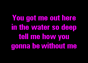 You got me out here
in the water so deep

tell me how you
gonna be without me