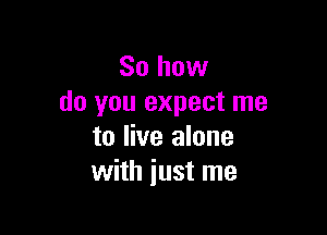 So how
do you expect me

to live alone
with just me