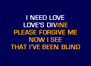 I NEED LOVE
LOVE'S DIVINE
PLEASE FORGIVE ME
NOW I SEE
THAT I'VE BEEN BLIND