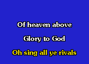 Of heaven above

Glory to God

Oh sing all ye rivals