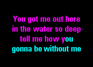 You got me out here
in the water so deep

tell me how you
gonna be without me