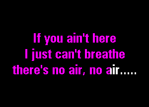 If you ain't here

I iust can't breathe
there's no air, no air .....