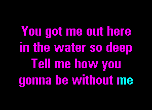 You got me out here
in the water so deep

Tell me how you
gonna be without me