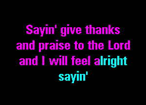Sayin' give thanks
and praise to the Lord

and I will feel alright
sayin'