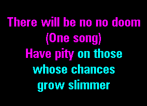 There will be no no doom
(One song)

Have pity on those
whose chances
grow slimmer