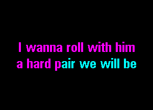I wanna roll with him

a hard pair we will he