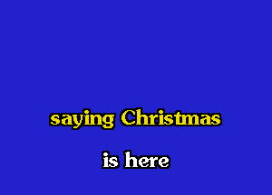saying Christmas

is here