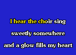 I hear the choir sing
sweetly somewhere

and a glow fills my heart