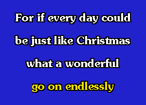 For if every day could
be just like Christmas

what a wonderful

go on endlessly