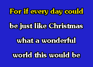 For if every day could
be just like Christmas
what a wonderful

world this would be