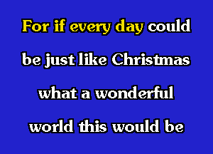 For if every day could
be just like Christmas
what a wonderful

world this would be