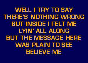 WELL I TRY TO SAY
THERE'S NOTHING WRONG
BUT INSIDE I FELT ME
LYIN' ALL ALONG
BUT THE MESSAGE HERE
WAS PLAIN TO SEE
BELIEVE ME