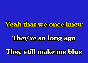 Yeah that we once knew

They're so long ago

They still make me blue