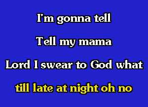 I'm gonna tell
Tell my mama
Lord I swear to God what

till late at night oh no