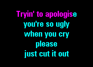 Tryin' to apologise
you're so ugly

when you cry
please
iust cut it out