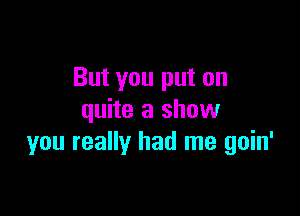 But you put on

quite a show
you really had me goin'