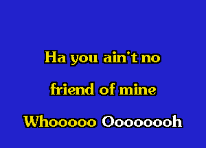 Ha you ain't no

friend of mine

Whooooo Oooooooh