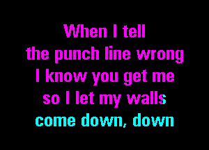 When I tell
the punch line wrong

I know you get me
so I let my walls
come down, down