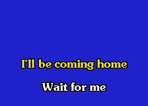 I'll be coming home

Wait for me