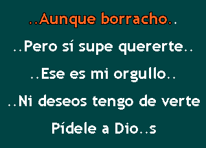 ..Aunque borracho..
..Pero si supe quererte..

..Ese es mi orgullo..

..N1' deseos tengo de verte

Pidele a Dio..s l