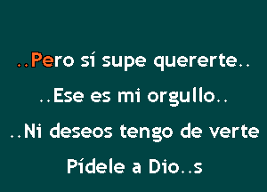 ..Pero si supe quererte..

..Ese es mi orgullo..

..N1' deseos tengo de verte

Pidele a Dio..s l