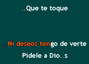 ..Que te toque

..Ni deseos tengo de verte

Pidele a Dio..s