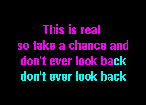 This is real
so take a chance and

don't ever look back
don't ever look back