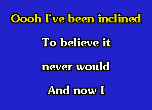 Oooh I've been inclined

To believe it

never would

And now I